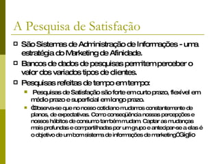 A Pesquisa de Satisfação São Sistemas de Administração de Informações - uma estratégia do Marketing de Afinidade. Bancos de dados de pesquisas permitem perceber o valor dos variados tipos de clientes. Pesquisas refeitas de tempo em tempo:  Pesquisas de Satisfação são  forte em curto prazo, flexível em médio prazo e superficial em longo prazo. “ Observa-se que no nosso cotidiano mudamos constantemente de planos, de expectativas. Como conseqüência nossas percepções e nossos hábitos de consumo também mudam. Captar as mudanças mais profundas e compartilhadas por um grupo e antecipar-se a elas é o objetivo de um bom sistema de informações de marketing”  Giglio 