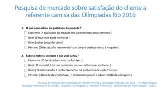 Pesquisa de mercado sobre satisfação do cliente a
referente camisa das Olímpiadas Rio 2016
1. O que você achou da qualidade do produto?
2. Sobre o material utilizado o que você achou?
Excelente [ O tecido é bastante confortável.]
Bom [ O material é de boa qualidade mas acredito haver melhores.]
Ruim [ O material não é confortável e/ou há problemas de corte/costura.]
Péssimo [ Além de desconfortável, o material é quente e não é resistente a lavagem.]
Excelente [A qualidade do produto me surpreendeu positivamente.]
Bom [É boa mais pode melhorar.]
Ruim [Achei desconfortável.]
Péssimo [Detestei, não recomendaria a compra deste produto a ninguém.]
Pesquisa de mercado sobre satisfação do cliente referente a camisa das Olímpiadas Rio 2016 – Por Myke Fonseca
Faculdade Internacional da Paraíba – Disciplina: Tecnologias na Formação Profissional – Bacharelado em Administração – 2016.1
 