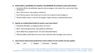 Pesquisa de mercado sobre satisfação do cliente referente a camisa das Olímpiadas Rio 2016 – Por Myke Fonseca
Faculdade Internacional da Paraíba – Disciplina: Tecnologias na Formação Profissional – Bacharelado em Administração – 2016.1
3. Ainda sobre a qualidade em respeito a durabilidade da camiseta o que você achou?
4. Quanto ao modelo/tipo/molde da camisa o que você achou?
Excelente [Perfeito, se adequou bem em mim.]
Bom [Ficou proporcional, mais poderia melhorar.]
Ruim [Não ficou proporcional, me senti desconfortável.]
Péssimo [Não coube bem em mim, ficou estranho não consegui nem usá-la.]
Excelente [Ótima durabilidade, aguenta várias lavagens, não soltou fios, costura bem feita,
resistente.]
Bom [Durou bem, mais poderia melhorar.]
Ruim [Durou pouco, não resistiu ao sol e/ou nem suporta muitas lavagens.]
Péssimo [Não resistiu a mais de 10 lavagens. Logo começou a desbotar/descoser.]
5. Você acharia interessante produzirmos outros estilos? Se sim escolha uma das opções:
Sim [ Regata CamisetaNão Blusão]
 