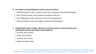 Pesquisa de mercado sobre satisfação do cliente referente a camisa das Olímpiadas Rio 2016 – Por Myke Fonseca
Faculdade Internacional da Paraíba – Disciplina: Tecnologias na Formação Profissional – Bacharelado em Administração – 2016.1
6. Em relação ao layout/design da camisa o que você achou?
7. Ainda falando sobre a design, referente as cores da camisa, se fosse possível outra
combinação de cores qual destas você escolheria?
Amarelo, azul e branco
Verde, Azul e Branco
Amarelo, Azul e Preto
Verde, Amarelo e Preto
Excelente [Adorei a ideia, combina muito com a proposta e ideal das Olimpíadas.]
Bom [Gostei da ideia, mais acredito que poderia melhorar.]
Ruim [Não gostei muito, acho que as cores não combinaram.]
Péssimo [Detestei, não traz consigo o conceito das Olimpíadas.]
 