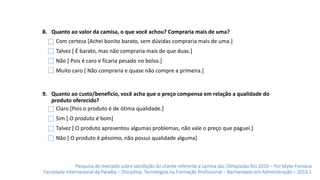 Pesquisa de mercado sobre satisfação do cliente referente a camisa das Olímpiadas Rio 2016 – Por Myke Fonseca
Faculdade Internacional da Paraíba – Disciplina: Tecnologias na Formação Profissional – Bacharelado em Administração – 2016.1
8. Quanto ao valor da camisa, o que você achou? Compraria mais de uma?
9. Quanto ao custo/benefício, você acha que o preço compensa em relação a qualidade do
produto oferecido?
Claro [Pois o produto é de ótima qualidade.]
Sim [ O produto é bom]
Talvez [ O produto apresentou algumas problemas, não vale o preço que paguei.]
Não [ O produto é péssimo, não possui qualidade alguma]
Com certeza [Achei bonito barato, sem dúvidas compraria mais de uma.]
Talvez [ É barato, mas não compraria mais de que duas.]
Não [ Pois é caro e ficaria pesado no bolso.]
Muito caro [ Não compraria e quase não compre a primeira.]
 
