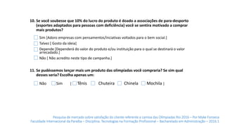 Pesquisa de mercado sobre satisfação do cliente referente a camisa das Olímpiadas Rio 2016 – Por Myke Fonseca
Faculdade Internacional da Paraíba – Disciplina: Tecnologias na Formação Profissional – Bacharelado em Administração – 2016.1
10. Se você soubesse que 10% do lucro do produto é doado a associações de para-desporto
(esportes adaptados para pessoas com deficiência) você se sentira motivado a comprar
mais produtos?
11. Se pudéssemos lançar mais um produto das olimpíadas você compraria? Se sim qual
desses seria? Escolha apenas um:
Sim [ Tênis Chuteira Chinela Mochila ]Não
Sim [Adoro empresas com pensamentos/inciativas voltados para o bem social.]
Talvez [ Gosto da ideia]
Depende [Dependerá do valor do produto e/ou instituição para o qual se destinará o valor
arrecadado.]
Não [ Não acredito neste tipo de campanha.]
 