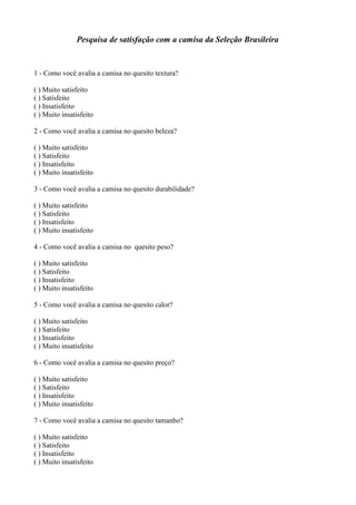 Pesquisa de satisfação com a camisa da Seleção Brasileira
1 - Como você avalia a camisa no quesito textura?
( ) Muito satisfeito
( ) Satisfeito
( ) Insatisfeito
( ) Muito insatisfeito
2 - Como você avalia a camisa no quesito beleza?
( ) Muito satisfeito
( ) Satisfeito
( ) Insatisfeito
( ) Muito insatisfeito
3 - Como você avalia a camisa no quesito durabilidade?
( ) Muito satisfeito
( ) Satisfeito
( ) Insatisfeito
( ) Muito insatisfeito
4 - Como você avalia a camisa no quesito peso?
( ) Muito satisfeito
( ) Satisfeito
( ) Insatisfeito
( ) Muito insatisfeito
5 - Como você avalia a camisa no quesito calor?
( ) Muito satisfeito
( ) Satisfeito
( ) Insatisfeito
( ) Muito insatisfeito
6 - Como você avalia a camisa no quesito preço?
( ) Muito satisfeito
( ) Satisfeito
( ) Insatisfeito
( ) Muito insatisfeito
7 - Como você avalia a camisa no quesito tamanho?
( ) Muito satisfeito
( ) Satisfeito
( ) Insatisfeito
( ) Muito insatisfeito
 