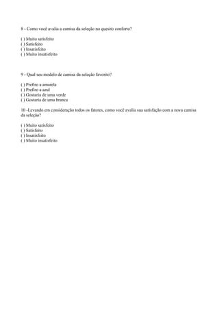 8 - Como você avalia a camisa da seleção no quesito conforto?
( ) Muito satisfeito
( ) Satisfeito
( ) Insatisfeito
( ) Muito insatisfeito
9 - Qual seu modelo de camisa da seleção favorito?
( ) Prefiro a amarela
( ) Prefiro a azul
( ) Gostaria de uma verde
( ) Gostaria de uma branca
10 -Levando em consideração todos os fatores, como você avalia sua satisfação com a nova camisa
da seleção?
( ) Muito satisfeito
( ) Satisfeito
( ) Insatisfeito
( ) Muito insatisfeito
 