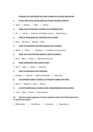 PESQUISA DE SATISFAÇÃO DA NOVA CAMISA DA SELEÇÃO BRASILEIRA
1. O QUE VOCÊ ACHA EM RELAÇÃO AO TECIDO DA NOVA CAMISA?
( )Ruim ( )Normal ( )Bom ( )Ótimo
2. ONDE VOCÊ VISUALIZOU A CAMISA PELA PRIMEIRA VEZ?
( )Tv ( )Jornal ( )Internet e/ou Redes sociais ( )Ainda não viu
3. VOCÊ SE CONSIDERA UM TORCEDOR DA SELEÇÃO?
( )Sim ( )As vezes ( )Nunca ( ) Não
4. VOCÊ SE CONSIDERA UM CONSUMIDOR QUE COMPRA:
( )Muito ( )Pouco ( )Razoável ( ) Compra só o necessário
5. VOCÊ ACHA QUE DEVERIA MUDAR A COR DA CAMISA?
( )Sim ( )Não ( )Talvez ( )Deixaria como está
6. VOCÊ COMPRARIA UMA CAMISA HOJE?
( )Sim ( )Não ( )Talvez ( )Pensaria
7. VOCÊ SE CONSIDERA UM TORCEDOR
( )Fanático ( )Normal ( )Apenas admirador ( )Não torço
8. SUA OPINIÃO SOBRE A CAMISA, AO PRODUTO COMO UM TODO:
( )Ruim ( )Regular ( )Boa ( )Ótima
9. SE VOCÊ COMPRASSE A CAMISA HOJE, RECOMENDARIA PARA OUTROS
( ) Sim ( )Não ( )Talvez ( ) Pensaria bem
10. Qual das opções seguintes, tirando o próprioproduto, lhe influenciaria mais
na decisão de compra?
( )Publicidade ( ) Tendências ( ) Garantia ( )Experiência