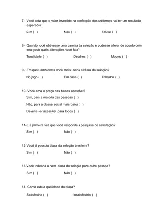 7- Você acha que o valor investido na confecção dos uniformes vai ter um resultado
esperado?
Sim ( ) Não ( ) Talvez ( )
8- Quando você obtivesse uma camisa da seleção e pudesse alterar de acordo com
seu gosto quais alterações você faia?
Tonalidade ( ) Detalhes ( ) Modelo ( )
9- Em quais ambientes você mais usaria a blusa da seleção?
No jogo ( ) Em casa ( ) Trabalho ( )
10- Você acha o preço das blusas acessível?
Sim, para a maioria das pessoas ( )
Não, para a classe social mais baixa ( )
Deveria ser acessível para todos ( )
11-E a primeira vez que você responde a pesquisa de satisfação?
Sim ( ) Não ( )
12-Você já possuiu blusa da seleção brasileira?
Sim ( ) Não ( )
13-Você indicaria a nova blusa da seleção para outra pessoa?
Sim ( ) Não ( )
14- Como esta a qualidade da blusa?
Satisfatório ( ) Insatisfatório ( )
 