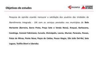 Objetivos do estudos


  Pesquisa de opinião visando mensurar a satisfação dos usuários das Unidades de

  Atendimento Integrado - UAI com os serviços prestados nos municípios de Belo

  Horizonte (Barreiro, Barro Preto, Praça Sete e Venda Nova), Araçuaí, Barbacena,

  Caratinga, Coronel Fabriciano, Curvelo, Divinópolis, Lavras, Muriaé, Paracatu, Passos,

  Patos de Minas, Ponte Nova, Poços de Caldas, Pouso Alegre, São João Del-Rei, Sete

  Lagoas, Teófilo Otoni e Uberaba.
 