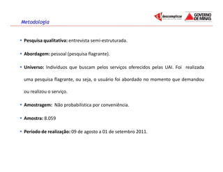 Metodologia


 Pesquisa qualitativa: entrevista semi-estruturada.

 Abordagem: pessoal (pesquisa flagrante).

 Universo: Indivíduos que buscam pelos serviços oferecidos pelas UAI. Foi realizada

 uma pesquisa flagrante, ou seja, o usuário foi abordado no momento que demandou

 ou realizou o serviço.

 Amostragem: Não probabilística por conveniência.

 Amostra: 8.059

 Período de realização: 09 de agosto a 01 de setembro 2011.
 