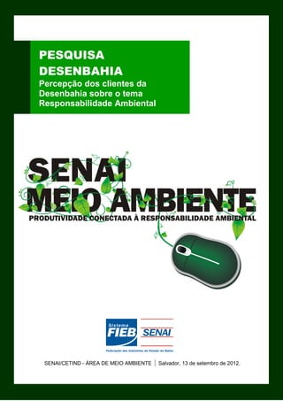 PESQUISA
DESENBAHIA
Percepção dos clientes da
Desenbahia sobre o tema
Responsabilidade Ambiental




 SENAI/CETIND - ÁREA DE MEIO AMBIENTE   | Salvador, 13 de setembro de 2012.
                                                                          0
 