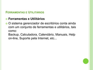 Ferramentas e UtilitáriosFerramentas e UtilitáriosO sistema gerenciador de escritórios conta ainda com um conjunto de ferramentas e utilitários, tais como: Backup, Calculadora, Calendário, Manuais, Help on-line, Suporte pela Internet, etc...
