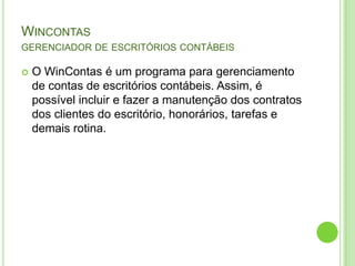 Wincontasgerenciador de escritórios contábeisO WinContas é um programa para gerenciamento de contas de escritórios contábeis. Assim, é possível incluir e fazer a manutenção dos contratos dos clientes do escritório, honorários, tarefas e demais rotina. 