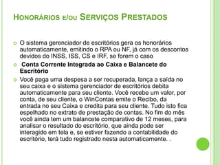 Honoráriose/ou Serviços PrestadosO sistema gerenciador de escritórios gera os honorários automaticamente, emitindo o RPA ou NF, já com os descontos devidos do INSS, ISS, CS e IRF, se forem o casoConta Corrente Integrada ao Caixa e Balancete do EscritórioVocê paga uma despesa a ser recuperada, lança a saída no seu caixa e o sistema gerenciador de escritórios debita automaticamente para seu cliente. Você recebe um valor, por conta, de seu cliente, o WinContas emite o Recibo, da entrada no seu Caixa e credita para seu cliente. Tudo isto fica espelhado no extrato de prestação de contas. No fim do mês você ainda tem um balancete comparativo de 12 meses, para analisar o resultado do escritório, que ainda pode ser interagido em tela e, se estiver fazendo a contabilidade do escritório, terá tudo registrado nesta automaticamente. . 