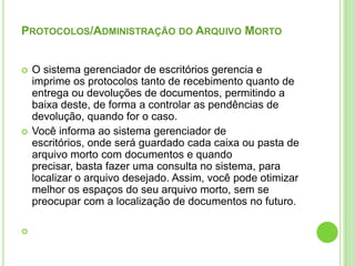 Protocolos/Administração do Arquivo MortoO sistema gerenciador de escritórios gerencia e imprime os protocolos tanto de recebimento quanto de entrega ou devoluções de documentos, permitindo a baixa deste, de forma a controlar as pendências de devolução, quando for o caso.Você informa ao sistema gerenciador de escritórios, onde será guardado cada caixa ou pasta de arquivo morto com documentos e quando precisar, basta fazer uma consulta no sistema, para localizar o arquivo desejado. Assim, você pode otimizar melhor os espaços do seu arquivo morto, sem se preocupar com a localização de documentos no futuro. 