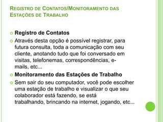 Registro de Contatos/Monitoramento das Estações de TrabalhoRegistro de ContatosAtravés desta opção é possível registrar, para futura consulta, toda a comunicação com seu cliente, anotando tudo que foi conversado em visitas, telefonemas, correspondências, e-mails, etc... Monitoramento das Estações de TrabalhoSem sair do seu computador, você pode escolher uma estação de trabalho e visualizar o que seu colaborador está fazendo, se está trabalhando, brincando na internet, jogando, etc...