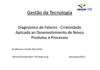 Gestão da Tecnologia

    Diagnóstico de Fatores - Criatividade
   Aplicada ao Desenvolvimento de Novos
            Produtos e Processos

Acadêmicos: Sandro Alex Gröhs


Mestre/Coordenador: Fernando Jung   Novembro/2012.
 