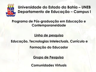 Universidade do Estado da Bahia – UNEB
Departamento de Educação – Campus I
Programa de Pós-graduação em Educação e
Contemporaneidade
Linha de pesquisa
Educação, Tecnologias Intelectuais, Currículo e
Formação do Educador
Grupo de Pesquisa
Comunidades Virtuais
 