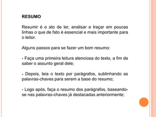 RESUMO
Resumir é o ato de ler, analisar e traçar em poucas
linhas o que de fato é essencial e mais importante para
o leitor.
Alguns passos para se fazer um bom resumo:
- Faça uma primeira leitura atenciosa do texto, a fim de
saber o assunto geral dele;
- Depois, leia o texto por parágrafos, sublinhando as
palavras-chaves para serem a base do resumo;
- Logo após, faça o resumo dos parágrafos, baseando-
se nas palavras-chaves já destacadas anteriormente;
 
