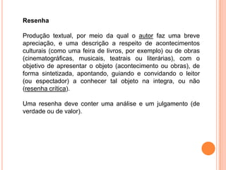 Resenha
Produção textual, por meio da qual o autor faz uma breve
apreciação, e uma descrição a respeito de acontecimentos
culturais (como uma feira de livros, por exemplo) ou de obras
(cinematográficas, musicais, teatrais ou literárias), com o
objetivo de apresentar o objeto (acontecimento ou obras), de
forma sintetizada, apontando, guiando e convidando o leitor
(ou espectador) a conhecer tal objeto na integra, ou não
(resenha crítica).
Uma resenha deve conter uma análise e um julgamento (de
verdade ou de valor).
 