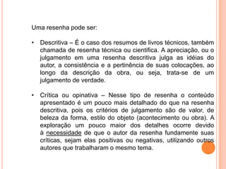 Uma resenha pode ser:
• Descritiva – É o caso dos resumos de livros técnicos, também
chamada de resenha técnica ou cientifica. A apreciação, ou o
julgamento em uma resenha descritiva julga as idéias do
autor, a consistência e a pertinência de suas colocações, ao
longo da descrição da obra, ou seja, trata-se de um
julgamento de verdade.
• Crítica ou opinativa – Nesse tipo de resenha o conteúdo
apresentado é um pouco mais detalhado do que na resenha
descritiva, pois os critérios de julgamento são de valor, de
beleza da forma, estilo do objeto (acontecimento ou obra). A
exploração um pouco maior dos detalhes ocorre devido
à necessidade de que o autor da resenha fundamente suas
críticas, sejam elas positivas ou negativas, utilizando outros
autores que trabalharam o mesmo tema.
 