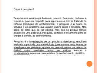 O que é pesquisa?
Pesquisa é o mesmo que busca ou procura. Pesquisar, portanto, é
buscar ou procurar resposta para alguma coisa. Em se tratando de
Ciência (produção de conhecimento) a pesquisa é a busca de
solução a um problema que alguém queira saber a resposta. Não
gosto de dizer que se faz ciência, mas que se produz ciência
através de uma pesquisa. Pesquisa, portanto, é o caminho para se
chegar à ciência, ao conhecimento.
Pesquisa é a investigação de um problema (teórico ou empírico)
realizada a partir de uma metodologia (que envolve tanto formas de
abordagem do problema quanto os procedimentos de coleta de
dados), cujos resultados devem ser válidos, embora a
provisoriedade seja uma característica do conhecimento científico.
 