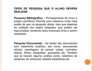 TIPOS DE PESQUISA QUE O ALUNO DEVERÁ
REALIZAR
Pesquisa Bibliográfica – Principalmente de livros e
artigos científicos. Permite uma cobertura muito mais
ampla do que na pesquisa direta, mas que depende
da validade dos dados coletados, que podem ser
equivocados, tendendo seus eventuais erros a serem
ampliados.
Pesquisa Documental – As fontes são documentos
sem tratamento analítico, tais como: documentos
oficiais, reportagens de jornais, cartas, contratos,
diários, filmes, fotografias, gravações etc. Também
que já tiveram alguma análise como: relatórios de
pesquisa, de empresas, tabelas estatísticas etc.
 