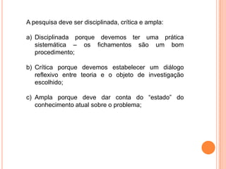 A pesquisa deve ser disciplinada, crítica e ampla:
a) Disciplinada porque devemos ter uma prática
sistemática – os fichamentos são um bom
procedimento;
b) Crítica porque devemos estabelecer um diálogo
reflexivo entre teoria e o objeto de investigação
escolhido;
c) Ampla porque deve dar conta do “estado” do
conhecimento atual sobre o problema;
 