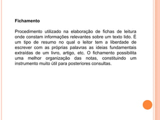 Fichamento
Procedimento utilizado na elaboração de fichas de leitura
onde constam informações relevantes sobre um texto lido. É
um tipo de resumo no qual o leitor tem a liberdade de
escrever com as próprias palavras as ideias fundamentais
extraídas de um livro, artigo, etc. O fichamento possibilita
uma melhor organização das notas, constituindo um
instrumento muito útil para posteriores consultas.
 