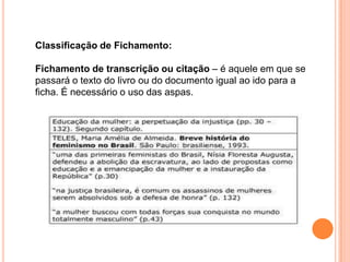 Classificação de Fichamento:
Fichamento de transcrição ou citação – é aquele em que se
passará o texto do livro ou do documento igual ao ido para a
ficha. É necessário o uso das aspas.
 