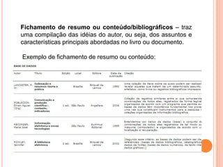 Fichamento de resumo ou conteúdo/bibliográficos – traz
uma compilação das idéias do autor, ou seja, dos assuntos e
características principais abordadas no livro ou documento.
Exemplo de fichamento de resumo ou conteúdo:
 
