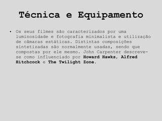 Técnica e Equipamento Os seus filmes são caracterizados por uma luminosidade e fotografia minimalista e utilização de câmaras estáticas. Distintas composições sintetizadas são normalmente usadas, sendo que compostas por ele mesmo. John Carpenter descreve-se como influenciado por  Howard Hawks ,  Alfred Hitchcock  e  The Twilight Zone . 