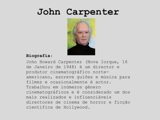 John Carpenter Biografia: John Howard Carpenter (Nova Iorque, 16 de Janeiro de 1948) é um director e produtor cinematográfico norte-americano, escreve guiões e música para filmes e ocasionalmente é actor. Trabalhou em inúmeros género cinematográficos e é considerado um dos mais realizados e influenciáveis directores de cinema de horror e ficção cientifica de Hollywood. 