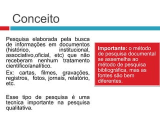 Conceito
Importante: o método
de pesquisa documental
se assemelha ao
método de pesquisa
bibliográfica, mas as
fontes são bem
diferentes.
Pesquisa elaborada pela busca
de informações em documentos
(histórico, institucional,
associativo,oficial, etc) que não
receberam nenhum tratamento
científico/analítico.
Ex: cartas, filmes, gravações,
registros, fotos, jornais, relatório,
etc.
Esse tipo de pesquisa é uma
tecnica importante na pesquisa
qualitativa.
 