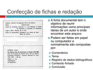 Confecção de fichas e redação
 A ficha documental tem o
objetivo de reunir
informações como principais
ideias de um autor e onde
encontrar este arquivo
 Podem ser feitas em papel
ou computador e
normalmente são compostas
por:
 Comentários
 Tema
 Registro de dados bibliográficos
 Conteúdo fichado
 Conclusão
 