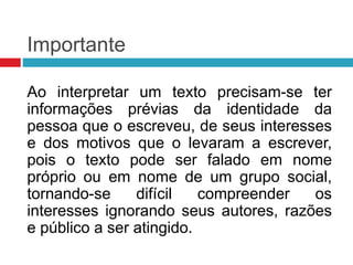 Importante
Ao interpretar um texto precisam-se ter
informações prévias da identidade da
pessoa que o escreveu, de seus interesses
e dos motivos que o levaram a escrever,
pois o texto pode ser falado em nome
próprio ou em nome de um grupo social,
tornando-se difícil compreender os
interesses ignorando seus autores, razões
e público a ser atingido.
 