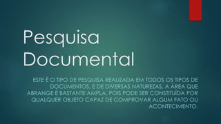 Pesquisa
Documental
ESTE É O TIPO DE PESQUISA REALIZADA EM TODOS OS TIPOS DE
DOCUMENTOS, E DE DIVERSAS NATUREZAS. A ÁREA QUE
ABRANGE É BASTANTE AMPLA, POIS PODE SER CONSTITUÍDA POR
QUALQUER OBJETO CAPAZ DE COMPROVAR ALGUM FATO OU
ACONTECIMENTO.
 