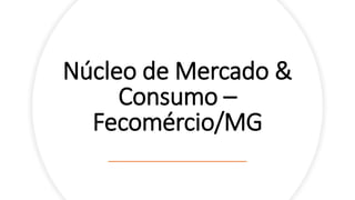Núcleo de Mercado &
Consumo –
Fecomércio/MG
 