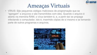 Ameaças Virtuais
• VÍRUS: São pequenos códigos maliciosos de programação que se
“agregam” a arquivos e são transmitidos com eles. Quando o arquivo é
aberto na memória RAM, o vírus também é, e, a partir daí se propaga
infectando o computador, isto é, inserindo cópias de si mesmo e se tornando
parte de outros programas e arquivos.
 