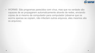 • WORMS: São programas parecidos com vírus, mas que na verdade são
capazes de se propagarem automaticamente através de redes, enviando
cópias de si mesmo de computador para computador (observe que os
worms apenas se copiam, não infectam outros arquivos, eles mesmos são
os arquivos).
 