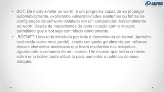 • BOT: De modo similar ao worm, é um programa capaz de se propagar
automaticamente, explorando vulnerabilidades existentes ou falhas na
configuração de software instalado em um computador. Adicionalmente
ao worm, dispõe de mecanismos de comunicação com o invasor,
permitindo que o bot seja controlado remotamente.
• BOTNET: Uma rede infectada por bots é denominada de botnet (também
conhecida como rede zumbi), sendo composta geralmente por milhares
desses elementos maliciosos que ficam residentes nas máquinas,
aguardando o comando de um invasor. Um invasor que tenha controle
sobre uma botnet pode utilizá-la para aumentar a potência de seus
ataques.
 