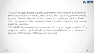 • TROJANHORSE: É um programa aparentemente inofensivo que entra em
seu computador na forma de cartão virtual, álbum de fotos, protetor de tela,
jogo etc. Quando executado (com a sua autorização!), parece lhe divertir,
mas, por trás abre portas de comunicação do seu computador para que ele
possa ser invadido.
• SPYWARE: Trata-se de um programa espião (spy em inglês = espião). É um
programa que tem por finalidade monitorar as atividades de um sistema e
enviar as informações coletadas para terceiros.
 