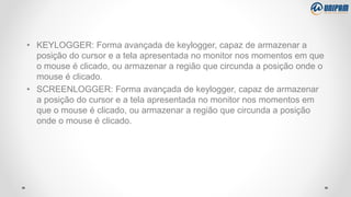 • KEYLOGGER: Forma avançada de keylogger, capaz de armazenar a
posição do cursor e a tela apresentada no monitor nos momentos em que
o mouse é clicado, ou armazenar a região que circunda a posição onde o
mouse é clicado.
• SCREENLOGGER: Forma avançada de keylogger, capaz de armazenar
a posição do cursor e a tela apresentada no monitor nos momentos em
que o mouse é clicado, ou armazenar a região que circunda a posição
onde o mouse é clicado.
 