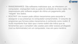 • RANSOMWARES: São softwares maliciosos que, ao infectarem um
computador, criptografam todo ou parte do conteúdo do disco rígido. Os
responsáveis pelo software exigem da vítima um pagamento pelo
“resgate” dos dados.
• ROOTKIT: Um invasor pode utilizar mecanismos para esconder e
assegurar a sua presença no computador comprometido. O conjunto de
programas que fornece estes mecanismos é conhecido como rootkit. É
muito importante ficar claro que o nome rootkit não indica que as
ferramentas que o compõem são usadas para obter acesso privilegiado
(root ou Administrator) em um computador, mas sim para mantê-lo.
 