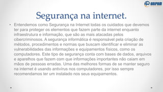 Segurança na internet.
• Entendemos como Segurança na Internet todas os cuidados que devemos
ter para proteger os elementos que fazem parte da internet enquanto
infraestrutura e informação, que são as mais atacadas pelos
cibercriminosos. A segurança informática é responsável pela criação de
métodos, procedimentos e normas que buscam identificar e eliminar as
vulnerabilidades das informações e equipamentos físicos, como os
computadores. Este tipo de segurança conta com bases de dados, arquivos
e aparelhos que fazem com que informações importantes não caiam em
mãos de pessoas erradas. Uma das melhores formas de se manter seguro
na internet é usando antivírus nos computadores, por isso sempre
recomendamos ter um instalado nos seus equipamentos.
 