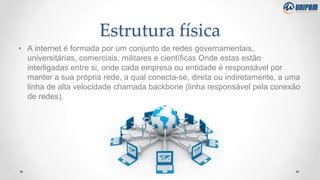 Estrutura física
• A internet é formada por um conjunto de redes governamentais,
universitárias, comerciais, militares e científicas Onde estas estão
interligadas entre si, onde cada empresa ou entidade é responsável por
manter a sua própria rede, a qual conecta-se, direta ou indiretamente, a uma
linha de alta velocidade chamada backbone (linha responsável pela conexão
de redes).
 