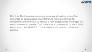 • Domínio: Domínio é um nome que serve para localizar e identificar
conjuntos de computadores na internet. O nome de domínio foi
concebido com o objetivo de facilitar a memorização dos endereços de
computadores na Internet. Que nada mais é que o nome do site a parte
do endereço, ele identifica o nome da empresa, produto, serviço ou
pessoa.
 