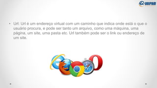 • Url: Url é um endereço virtual com um caminho que indica onde está o que o
usuário procura, e pode ser tanto um arquivo, como uma máquina, uma
página, um site, uma pasta etc. Url também pode ser o link ou endereço de
um site.
 
