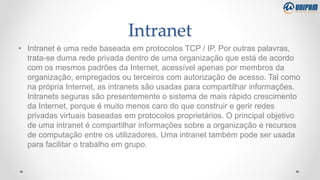 Intranet
• Intranet é uma rede baseada em protocolos TCP / IP. Por outras palavras,
trata-se duma rede privada dentro de uma organização que está de acordo
com os mesmos padrões da Internet, acessível apenas por membros da
organização, empregados ou terceiros com autorização de acesso. Tal como
na própria Internet, as intranets são usadas para compartilhar informações.
Intranets seguras são presentemente o sistema de mais rápido crescimento
da Internet, porque é muito menos caro do que construir e gerir redes
privadas virtuais baseadas em protocolos proprietários. O principal objetivo
de uma intranet é compartilhar informações sobre a organização e recursos
de computação entre os utilizadores. Uma intranet também pode ser usada
para facilitar o trabalho em grupo.
 