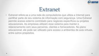 Extranet
• Extranet refere-se a uma rede de computadores que utiliza a Internet para
partilhar parte de seu sistema de informação com segurança. Uma Extranet
permite acesso externo controlado para negócios específicos ou projetos
educacionais. As empresas utilizam esse sistema para manter o
relacionamento com seus parceiros, clientes e fornecedores. No plano
educacional, ele pode ser utilizado para acesso a ambientes de aula virtuais,
entre outros propósitos.
 