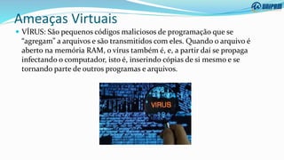 Ameaças Virtuais
 VÍRUS: São pequenos códigos maliciosos de programação que se
“agregam” a arquivos e são transmitidos com eles. Quando o arquivo é
aberto na memória RAM, o vírus também é, e, a partir daí se propaga
infectando o computador, isto é, inserindo cópias de si mesmo e se
tornando parte de outros programas e arquivos.
 