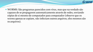  WORMS: São programas parecidos com vírus, mas que na verdade são
capazes de se propagarem automaticamente através de redes, enviando
cópias de si mesmo de computador para computador (observe que os
worms apenas se copiam, não infectam outros arquivos, eles mesmos são
os arquivos).
 